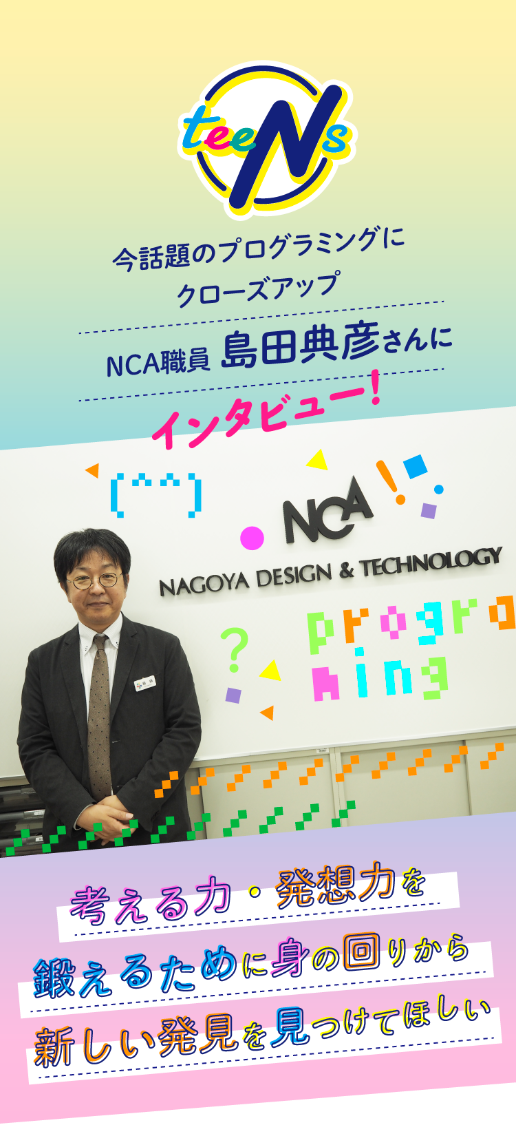 
今話題のプログラミングに
クローズアップ
NCA職員 島田典彦さんにインタビュー！
考える力・発想力を
鍛えるために身の回りから
新しい発見を見つけてほしい
