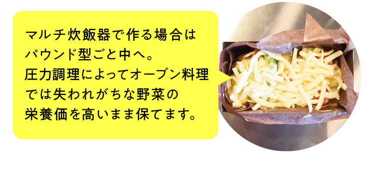 マルチ炊飯器で作る場合はパウンド型ごと中へ。圧力調理によってオーブン料理では失われがちな野菜の栄養価を高いまま保てます。
