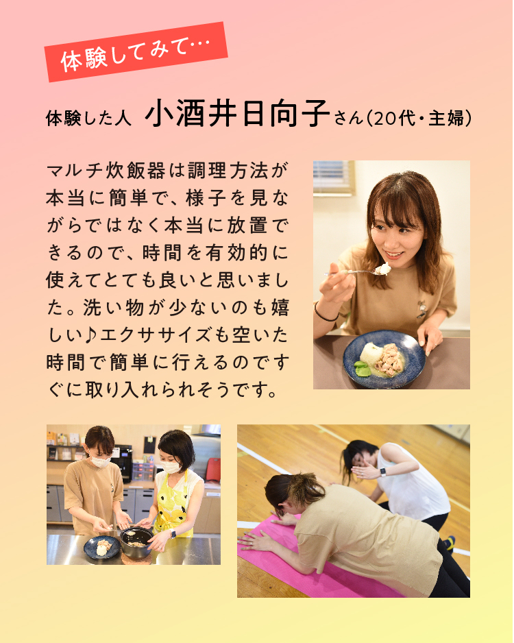 マルチ炊飯器は調理方法が本当に簡単で、様子を見ながらではなく本当に放置できるので、時間を有効的に使えてとても良いと思いました。洗い物が少ないのも嬉しい♪エクササイズも空いた時間で簡単に行えるのですぐに取り入れられそうです。