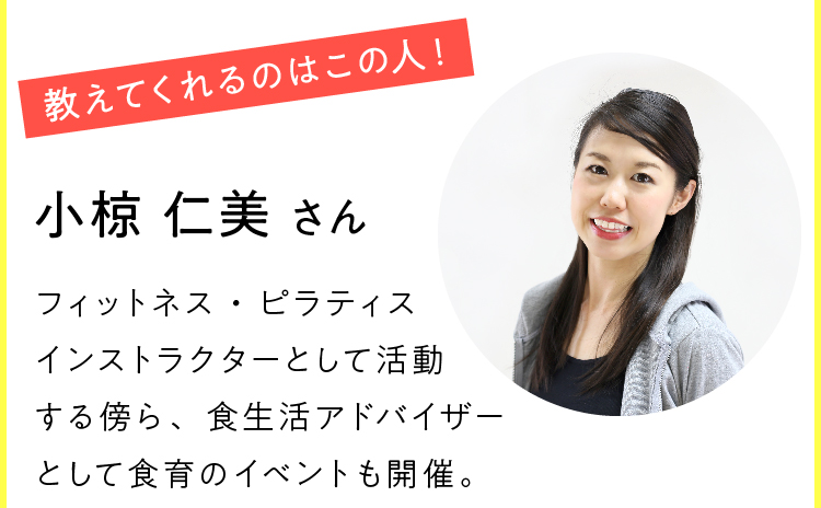 教えてくれるのはこの人！ 小椋 仁美さん フィットネス・ピラティスインストラクターとして活動する傍ら、食生活アドバイザーとして食育のイベントも開催。