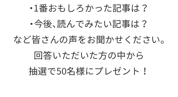 ・1番おもしろかった記事は？・今後、読んでみたい記事は？など皆さんの声をお聞かせください。回答いただいた方の中から抽選でプレゼント！