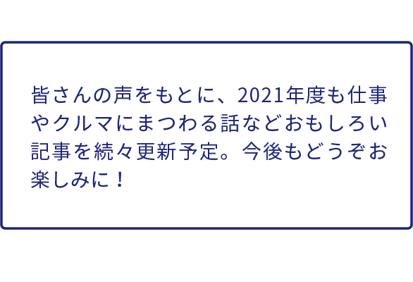 皆さんの声をもとに、2021年度もクルマや仕事にまつわる話などおもしろい記事を続々更新予定。今後もどうぞお楽しみに！