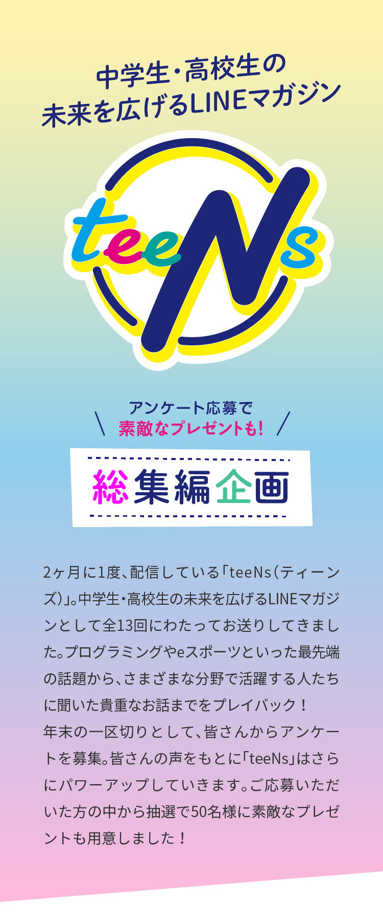 
アンケート応募で
素敵なプレゼントも！
中学生・高校生の
未来を広げるLINEマガジン
teens総集編
